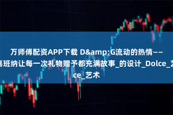 万师傅配资APP下载 D&G流动的热情——杜嘉班纳让每一次礼物赠予都充满故事_的设计_Dolce_艺术