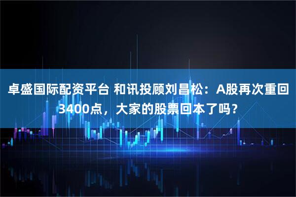 卓盛国际配资平台 和讯投顾刘昌松：A股再次重回3400点，大家的股票回本了吗？