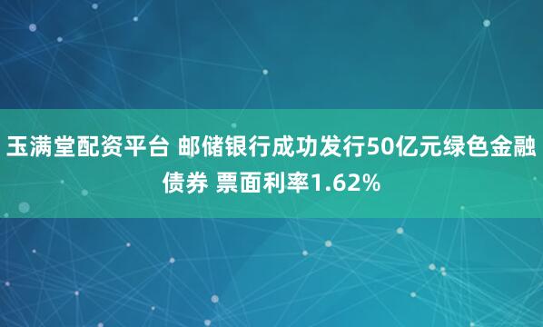 玉满堂配资平台 邮储银行成功发行50亿元绿色金融债券 票面利率1.62%