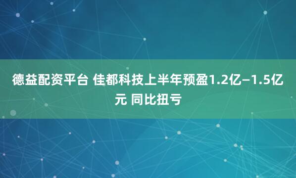 德益配资平台 佳都科技上半年预盈1.2亿—1.5亿元 同比扭亏