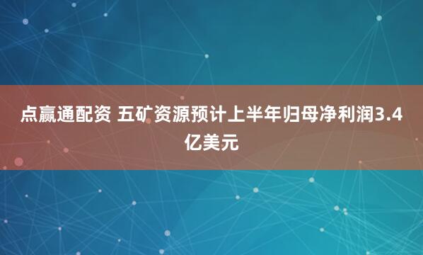 点赢通配资 五矿资源预计上半年归母净利润3.4亿美元