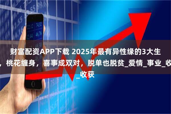财富配资APP下载 2025年最有异性缘的3大生肖，桃花缠身，喜事成双对，脱单也脱贫_爱情_事业_收获