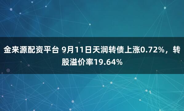 金来源配资平台 9月11日天润转债上涨0.72%，转股溢价率19.64%