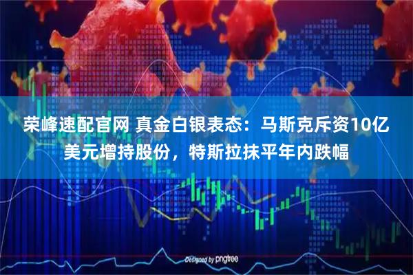 荣峰速配官网 真金白银表态：马斯克斥资10亿美元增持股份，特斯拉抹平年内跌幅