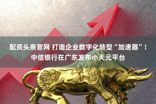 配资头条官网 打造企业数字化转型“加速器”！中信银行在广东发布小天元平台