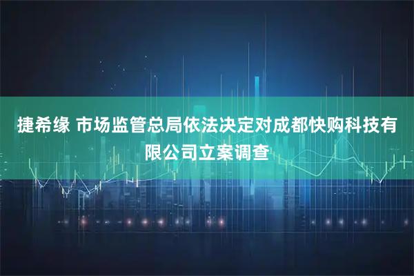 捷希缘 市场监管总局依法决定对成都快购科技有限公司立案调查