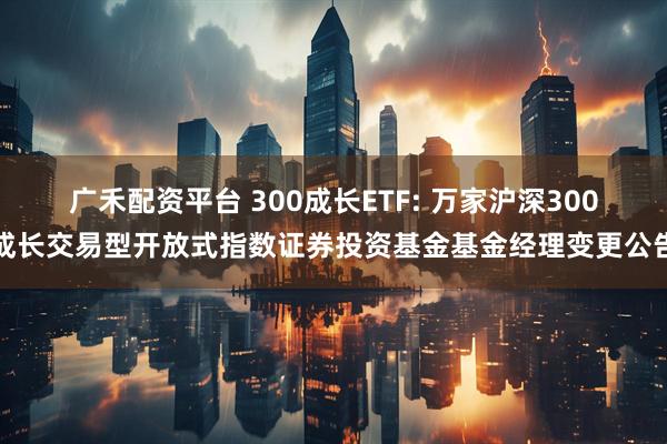 广禾配资平台 300成长ETF: 万家沪深300成长交易型开放式指数证券投资基金基金经理变更公告