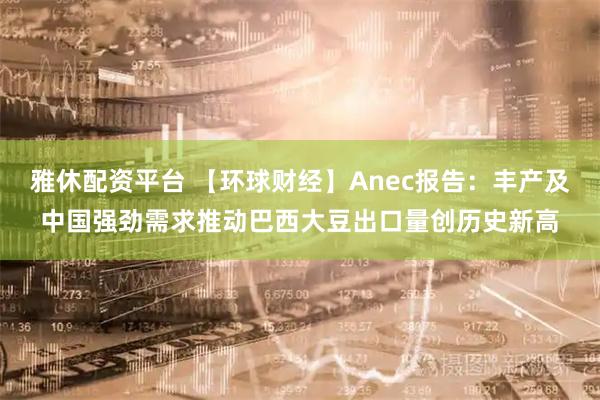 雅休配资平台 【环球财经】Anec报告：丰产及中国强劲需求推动巴西大豆出口量创历史新高