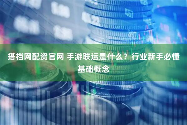 搭档网配资官网 手游联运是什么？行业新手必懂基础概念
