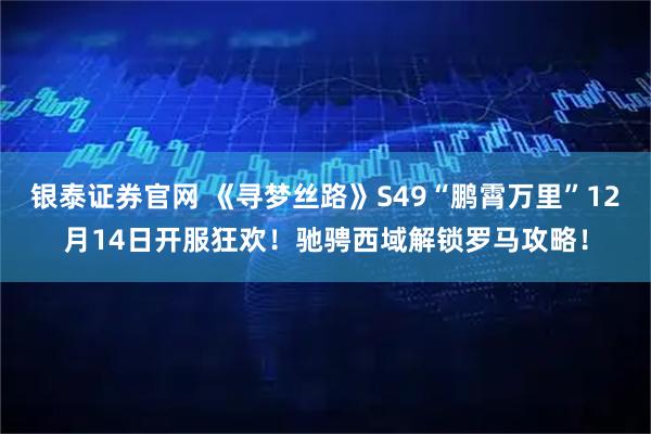 银泰证券官网 《寻梦丝路》S49“鹏霄万里”12月14日开服狂欢！驰骋西域解锁罗马攻略！