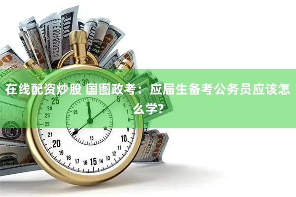 在线配资炒股 国图政考：应届生备考公务员应该怎么学?