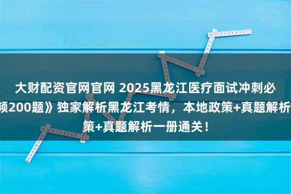 大财配资官网官网 2025黑龙江医疗面试冲刺必备！《高频200题》独家解析黑龙江考情，本地政策+真题解析一册通关！