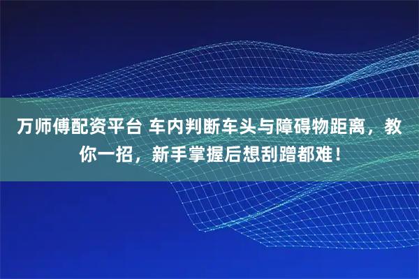 万师傅配资平台 车内判断车头与障碍物距离，教你一招，新手掌握后想刮蹭都难！
