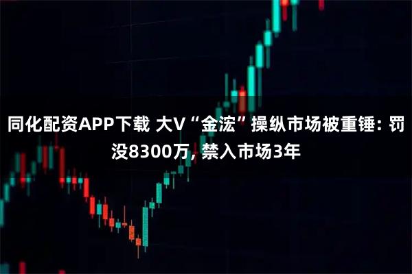 同化配资APP下载 大V“金浤”操纵市场被重锤: 罚没8300万, 禁入市场3年