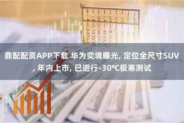 鼎配配资APP下载 华为奕境曝光, 定位全尺寸SUV, 年内上市, 已进行-30℃极寒测试