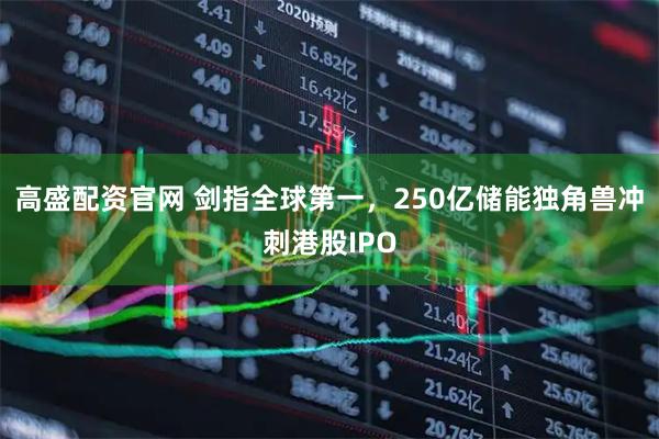 高盛配资官网 剑指全球第一，250亿储能独角兽冲刺港股IPO