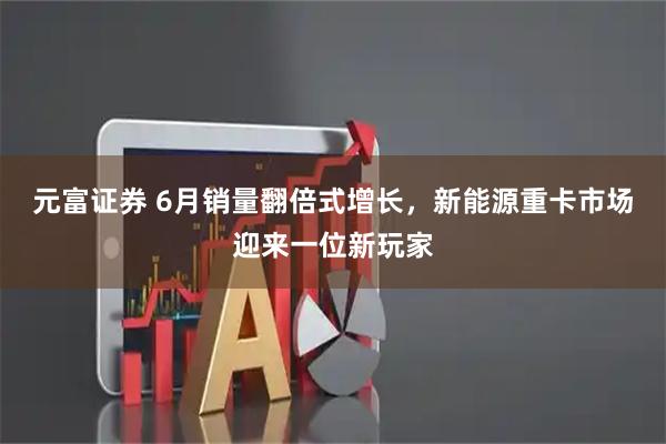 元富证券 6月销量翻倍式增长，新能源重卡市场迎来一位新玩家