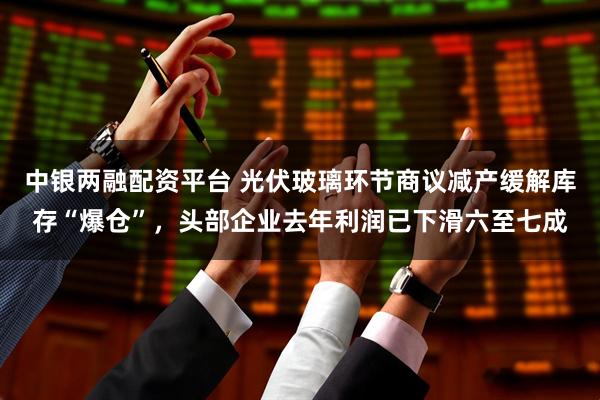 中银两融配资平台 光伏玻璃环节商议减产缓解库存“爆仓”，头部企业去年利润已下滑六至七成