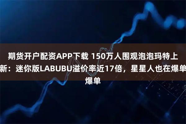 期货开户配资APP下载 150万人围观泡泡玛特上新：迷你版LABUBU溢价率近17倍，星星人也在爆单