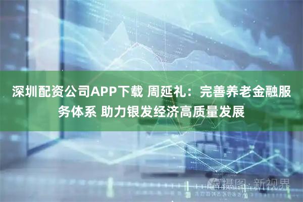 深圳配资公司APP下载 周延礼：完善养老金融服务体系 助力银发经济高质量发展