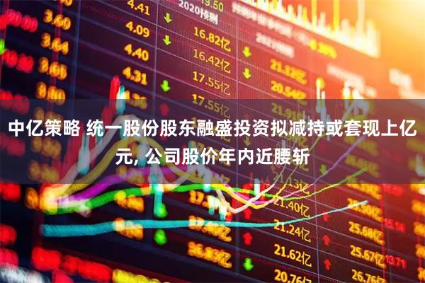 中亿策略 统一股份股东融盛投资拟减持或套现上亿元, 公司股价年内近腰斩